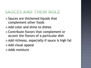  Sauces are thickened liquids that
  complement other foods
 Add color and shine to dishes
 Contribute flavors that complement or
  accent the flavors of a particular dish
 Add richness, especially if sauce is high fat
 Add visual appeal
 Adds moisture
 