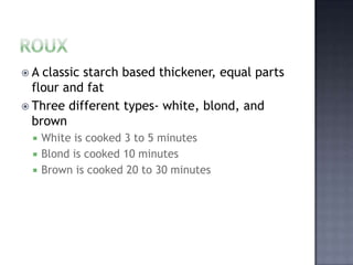 A  classic starch based thickener, equal parts
  flour and fat
 Three different types- white, blond, and
  brown
     White is cooked 3 to 5 minutes
     Blond is cooked 10 minutes
     Brown is cooked 20 to 30 minutes
 