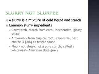 A slurry is a mixture of cold liquid and starch
 Common slurry ingredients
     Cornstarch- starch from corn, inexpensive, glossy
      sauce
     Arrowroot- from tropical root, expensive, best
      choice is going to freeze sauce
     Flour- not glossy, not a pure starch, called a
      whitewash- American style gravy
 