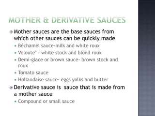  Mothersauces are the base sauces from
 which other sauces can be quickly made
    Béchamel sauce-milk and white roux
    Veloute’ – white stock and blond roux
    Demi-glace or brown sauce- brown stock and
     roux
    Tomato sauce
    Hollandaise sauce- eggs yolks and butter
 Derivative
           sauce is sauce that is made from
 a mother sauce
    Compound or small sauce
 