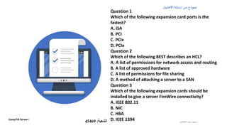 ‫الطشالن‬‫سعد‬ ‫سعود‬
‫االختبار‬‫أسئلة‬‫من‬ ‫نموذج‬
Question 1
Which of the following expansion card ports is the
fastest?
A. ISA
B. PCI
C. PCIx
D. PCIe
Question 2
Which of the following BEST describes an HCL?
A. A list of permissions for network access and routing
B. A list of approved hardware
C. A list of permissions for file sharing
D. A method of attaching a server to a SAN
Question 3
Which of the following expansion cards should be
installed to give a server FireWire connectivity?
A. IEEE 802.11
B. NIC
C. HBA
D. IEEE 1394CompTIA Server+
‫الشعبة‬:45469
 