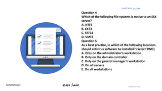 ‫الطشالن‬‫سعد‬ ‫سعود‬
‫االختبار‬‫أسئلة‬ ‫من‬ ‫نموذج‬
Question 4
Which of the following file systems is native to an ESX
server?
A. NTFS
B. EXT3
C. FAT32
D. VMFS
Question 5
As a best practice, in which of the following locations
should antivirus software be installed? (Select TWO)
A. Only on the administrator’s workstation
B. Only on the domain controller
C. Only on the general manager’s workstation
D. On all servers
E. On all workstations
CompTIA Server+ ‫الشعبة‬:45469
 