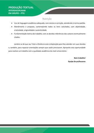 PRODUÇÃO TEXTUAL
INTERDISCIPLINAR
EM GRUPO – PTG
Nutrição
 Uso de linguagem acadêmica adequada, com clareza e correção, atendendo à norma padrão.
 Atendimento à proposta, contemplando todos os itens solicitados, com objetividade,
criatividade, originalidade e autenticidade.
 Fundamentação teórica do trabalho, com as devidas referências dos autores eventualmente
citados.
Lembre-se de que seu Tutor a Distância está à disposição para lhes atender em suas dúvidas
e, também, para repassar orientações sempre que vocês precisarem. Aproveite esta oportunidade
para realizar um trabalho com a qualidade acadêmica de nível universitário.
Bom trabalho!
Equipe de professores
 