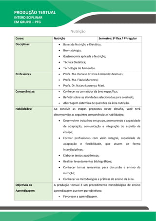 PRODUÇÃO TEXTUAL
INTERDISCIPLINAR
EM GRUPO – PTG
Nutrição
Curso: Nutrição Semestre: 3º flex / 4º regular
Disciplinas:  Bases da Nutrição e Dietética;
 Bromatologia;
 Gastronomia aplicada a Nutrição;
 Técnica Dietética;
 Tecnologia de Alimentos.
Professores  Profa. Ma. Daniele Cristina Fernandes Niehues;
 Profa. Ma. Flavia Maronesi;
 Profa. Dr. Naiara Lourenço Mari.
Competências:  Conhecer os conteúdos da área específica;
 Refletir sobre as atividades selecionadas para o estudo;
 Abordagem sistêmica de questões da área nutrição.
Habilidades: Ao concluir as etapas propostas neste desafio, você terá
desenvolvido as seguintes competências e habilidades:
 Desenvolver trabalhos em grupo, promovendo a capacidade
de adaptação, comunicação e integração do espírito de
equipe;
 Formar profissionais com visão integral, capacidade de
adaptação e flexibilidade, que atuem de forma
interdisciplinar;
 Elaborar textos acadêmicos;
 Realizar levantamentos bibliográficos;
 Conhecer temas relevantes para discussão e ensino da
nutrição;
 Conhecer as metodologias e práticas de ensino da área.
Objetivos da
Aprendizagem:
A produção textual é um procedimento metodológico de ensino
aprendizagem que tem por objetivos:
 Favorecer a aprendizagem.
TEMOS A PRONTA ENTREGA
WhatsApp: (91) 98764-0830
E-mail:direcionamentouniversitario@gmail.com
 