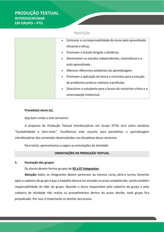 PRODUÇÃO TEXTUAL
INTERDISCIPLINAR
EM GRUPO – PTG
Nutrição
 Estimular a corresponsabilidade do aluno pelo aprendizado
eficiente e eficaz.
 Promover o estudo dirigido a distância.
 Desenvolver os estudos independentes, sistemáticos e o
auto aprendizado.
 Oferecer diferentes ambientes de aprendizagem.
 Promover a aplicação da teoria e conceitos para a solução
de problemas práticos relativos à profissão.
 Direcionar o estudante para a busca do raciocínio crítico e a
emancipação intelectual.
Prezado(a) aluno (a),
Seja bem-vindo a este semestre!
A proposta de Produção Textual Interdisciplinar em Grupo (PTG) terá como temática
“Saudabilidade e bem-estar”. Escolhemos este assunto para possibilitar a aprendizagem
interdisciplinar dos conteúdos desenvolvidos nas disciplinas desse semestre.
Para tanto, apresentamos a seguir as orientações da atividade.
ORIENTAÇÕES DA PRODUÇÃO TEXTUAL
1. Formação dos grupos
Os alunos devem formar grupos de 02 a 07 integrantes.
Atenção: todos os integrantes devem pertencer ao mesmo curso, série e turma. Somente
após o cadastro do grupo é que o trabalho deverá ser enviado no prazo estabelecido, sendo também
responsabilidade do líder do grupo. Quando o aluno responsável pelo cadastro do grupo e pelo
cadastro de atividade não realiza os procedimentos dentro do prazo devido, todo grupo fica
prejudicado. Por isso, é importante se atentar aos prazos.
TEMOS A PRONTA ENTREGA
WhatsApp: (91) 98764-0830
E-mail:direcionamentouniversitario@gmail.com
 