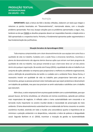 PRODUÇÃO TEXTUAL
INTERDISCIPLINAR
EM GRUPO – PTG
Nutrição
IMPORTANTE: Após a leitura da SGA e devidas reflexões, elaborem um texto que integre e
relacione os pontos levantados em “Desenvolvimento”, mencionado abaixo, com a situação-
problema apresentada. Para isso, busque soluções para os problemas apresentados a seguir, mas,
lembrem-se de que TODOS os desafios propostos devem ser respondidos fazendo a relação entre a
SGA apresentada e a respectiva teoria. Portanto, é fundamental apresentar poder argumentativo e
boa fundamentação das justificativas.
Situação Geradora de Aprendizagem (SGA)
Toda empresa comprometida com o bom desenvolvimento de suas equipes tem como foco a
qualidade de vida no trabalho. Cuidados com a saúde física e emocional, benefícios, incentivos e
planos de desenvolvimento são algumas dentre diversas ações que entram num bom programa de
qualidade de vida no trabalho. Isso porque entende-se que o bem-estar deve ser um dos pilares
dentro de qualquer organização. De acordo com França (2014), a qualidade de vida no trabalho é um
conjunto de ações adotadas na empresa para proporcionar a melhoria no ambiente organizacional,
como a definição de procedimentos da tarefa e o cuidado com o ambiente físico. Dessa forma, é
necessário investir em qualidade de vida no trabalho para proporcionar bem-estar para os
funcionários, porque as pessoas precisam estar motivadas para que sejam produtivas e desenvolvam
um trabalho de qualidade, mas para isso precisam se sentir valorizadas e satisfeitas com o trabalho
que executam.
Além disso, o setor empresarial tem se preocupado também com a sustentabilidade, para que
possam buscar, de forma simultânea, ser eficientes em termos econômicos, optando por práticas
mais responsáveis de negócios. A reflexão sobre o tema sustentabilidade vem crescendo e se
tornando muito importante no cenário mundial devido à necessidade de preservação do meio
ambiente. O tema desenvolvimento sustentável tem se evidenciado de forma crescente no cenário
econômico mundial, existindo em todo o mundo uma concordância quanto à importância de se
minimizar a poluição ambiental e os desperdícios, reduzindo o índice de pobreza e desigualdade
social. Segundo Barbiere et al. (2010), incentivar a inovação da gestão na Sustentabilidade
 
