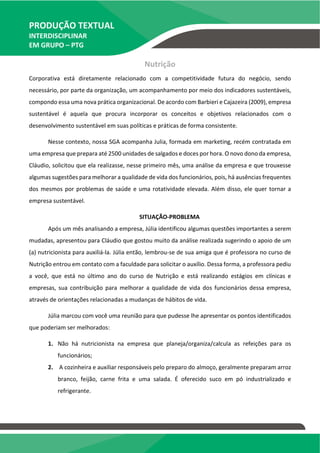 PRODUÇÃO TEXTUAL
INTERDISCIPLINAR
EM GRUPO – PTG
Nutrição
Corporativa está diretamente relacionado com a competitividade futura do negócio, sendo
necessário, por parte da organização, um acompanhamento por meio dos indicadores sustentáveis,
compondo essa uma nova prática organizacional. De acordo com Barbieri e Cajazeira (2009), empresa
sustentável é aquela que procura incorporar os conceitos e objetivos relacionados com o
desenvolvimento sustentável em suas políticas e práticas de forma consistente.
Nesse contexto, nossa SGA acompanha Julia, formada em marketing, recém contratada em
uma empresa que prepara até 2500 unidades de salgados e doces por hora. O novo dono da empresa,
Cláudio, solicitou que ela realizasse, nesse primeiro mês, uma análise da empresa e que trouxesse
algumas sugestões para melhorar a qualidade de vida dos funcionários, pois, há ausências frequentes
dos mesmos por problemas de saúde e uma rotatividade elevada. Além disso, ele quer tornar a
empresa sustentável.
SITUAÇÃO-PROBLEMA
Após um mês analisando a empresa, Júlia identificou algumas questões importantes a serem
mudadas, apresentou para Cláudio que gostou muito da análise realizada sugerindo o apoio de um
(a) nutricionista para auxiliá-la. Júlia então, lembrou-se de sua amiga que é professora no curso de
Nutrição entrou em contato com a faculdade para solicitar o auxílio. Dessa forma, a professora pediu
a você, que está no último ano do curso de Nutrição e está realizando estágios em clínicas e
empresas, sua contribuição para melhorar a qualidade de vida dos funcionários dessa empresa,
através de orientações relacionadas a mudanças de hábitos de vida.
Júlia marcou com você uma reunião para que pudesse lhe apresentar os pontos identificados
que poderiam ser melhorados:
1. Não há nutricionista na empresa que planeja/organiza/calcula as refeições para os
funcionários;
2. A cozinheira e auxiliar responsáveis pelo preparo do almoço, geralmente preparam arroz
branco, feijão, carne frita e uma salada. É oferecido suco em pó industrializado e
refrigerante.
 
