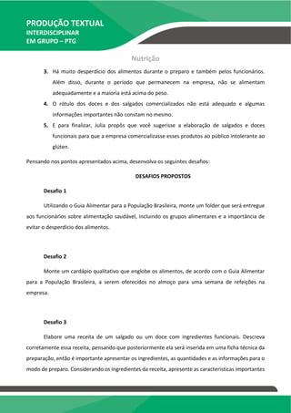 PRODUÇÃO TEXTUAL
INTERDISCIPLINAR
EM GRUPO – PTG
Nutrição
3. Há muito desperdício dos alimentos durante o preparo e também pelos funcionários.
Além disso, durante o período que permanecem na empresa, não se alimentam
adequadamente e a maioria está acima do peso.
4. O rótulo dos doces e dos salgados comercializados não está adequado e algumas
informações importantes não constam no mesmo.
5. E para finalizar, Julia propôs que você sugerisse a elaboração de salgados e doces
funcionais para que a empresa comercializasse esses produtos ao público intolerante ao
glúten.
Pensando nos pontos apresentados acima, desenvolva os seguintes desafios:
DESAFIOS PROPOSTOS
Desafio 1
Utilizando o Guia Alimentar para a População Brasileira, monte um folder que será entregue
aos funcionários sobre alimentação saudável, incluindo os grupos alimentares e a importância de
evitar o desperdício dos alimentos.
Desafio 2
Monte um cardápio qualitativo que englobe os alimentos, de acordo com o Guia Alimentar
para a População Brasileira, a serem oferecidos no almoço para uma semana de refeições na
empresa.
Desafio 3
Elabore uma receita de um salgado ou um doce com ingredientes funcionais. Descreva
corretamente essa receita, pensando que posteriormente ela será inserida em uma ficha técnica da
preparação, então é importante apresentar os ingredientes, as quantidades e as informações para o
modo de preparo. Considerando os ingredientes da receita, apresente as características importantes
 