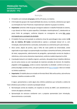 PRODUÇÃO TEXTUAL
INTERDISCIPLINAR
EM GRUPO – PTG
Nutrição
 O trabalho será realizado em grupos, de 02 a 07 alunos, no máximo.
 A formação dos grupos é de responsabilidade dos alunos; no entanto, solicitamos que sigam
as orientações do Tutor Presencial, responsável por cadastrar os grupos no sistema.
 Importante: somente o líder do grupo conseguirá cadastrar o trabalho finalizado no sistema,
o que deverá ser feito na pasta específica (“atividades interdisciplinares”), obedecendo ao
prazo limite de postagem, conforme disposto no cronograma do curso. Não existe
prorrogação para a postagem da atividade.
 O trabalho final que será postado no ambiente virtual de aprendizagem deve conter de 06
até, no máximo, 08 laudas (considerando-se apenas a produção textual em si, com
introdução, desenvolvimento e conclusão, excetuando-se os elementos pré e pós-textuais).
 Deve conter, depois de pronto, capa e folha de rosto padrão da Universidade, sendo
organizado no que tange à sua apresentação visual (tipos e tamanhos de fontes, alinhamento
do texto, espaçamentos, adentramento de parágrafos, apresentação correta de citações e
referências, entre outros elementos importantes), conforme modelo disponível no AVA.
 A produção textual é um trabalho original e, portanto, não poderá haver trabalhos idênticos
aos de outros alunos ou com reprodução de materiais extraídos da internet. Os trabalhos
plagiados serão invalidados, sendo os alunos reprovados na atividade. Lembre-se de que a
prática do plágio constitui crime, com pena prevista em lei (Lei n.º 9.610), e deve ser evitada
no âmbito acadêmico.
 Importante: O trabalho deve ser enviado em formato Word. Não serão aceitos, sob nenhuma
hipótese, trabalhos enviados em PDF.
A seguir, apresentamos a vocês alguns dos critérios avaliativos que nortearão a análise do
Tutor a Distância para atribuir o conceito à produção textual:
 Normalização correta do trabalho, em respeito às normas da ABNT, com atendimento ao
número de páginas solicitadas.
 Apresentação de estrutura condizente com a proposta apresentada (com introdução,
desenvolvimento e conclusão).
 