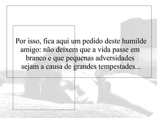 Por isso, fica aqui um pedido deste humilde amigo: não deixem que a vida passe em  branco e que pequenas adversidades  sejam a causa de grandes tempestades... 