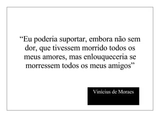 “ Eu poderia suportar, embora não sem dor, que tivessem morrido todos os meus amores, mas enlouqueceria se morressem todos os meus amigos” Vinícius de Moraes 