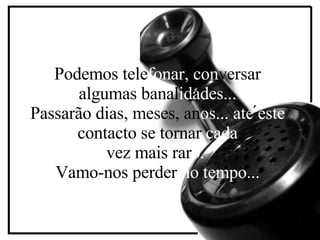 P odemos tele fonar,   con versar algumas banal idades... Passarão dias, meses, an os...   até   este  contacto se tornar  cada vez mais rar o.   Vamo-nos perder  no tempo... ´ 
