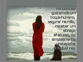 As pessoas gostam de um toque humano, segurar na mão, receber um abraço afetuoso, ou simplesmente um tapinha amigável nas costas. 