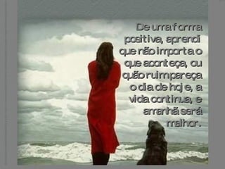 De uma forma positiva, aprendi que não importa o que aconteça, ou quão ruim pareça o dia de hoje, a vida continua, e amanhã será melhor. 