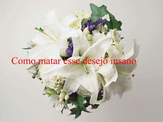 Como matar esse desejo insano