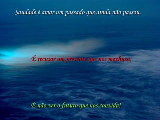 Saudade é amar um passado que ainda não passou, É recusar um presente que nos machuca, É não ver o futuro que nos convida! 