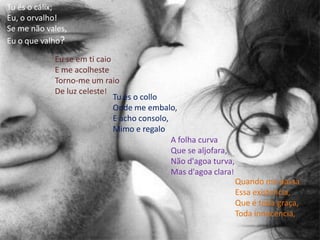 Tu és o cálix; Eu, o orvalho! Se me não vales, Eu o que valho? Eu se em ti caio E me acolheste Torno-me um raio De luz celeste! Tu és o colloOnde me embalo, E acho consolo, Mimo e regaloA folha curva Que se aljofara, Não d'agoa turva, Mas d'agoa clara!Quando me passa Essa existencia, Que é toda graça, Toda innocencia, 