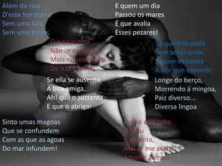 Além da raia D'estehorizonte Sem uma faia, Sem uma fonte; E quem um dia Passou os mares É que avalia Esses pezares! O passarinho Não se consome Mais no seu ninho De frio e fome, Só quem lá anda Sem achar onde Sequer expanda A dôr que esconde; Se ella se ausenta, A boa amiga, Ah! que o sustenta E que o abriga! Longe do berço, Morrendo á mingoa, Paiz diverso... Diversa lingoa..Sinto umas magoas Que se confundem Com as que as agoasDo mar infundem! Esse é que sabe O meu tormento, Mal se me acabe Aquelle alento! 