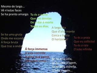 assim que passes Mesmo de largo... Vê n'estas faces Se ha pranto amargo. Tu és o norte Que me desvias De ir dar á morte Todos os dias; A larga fita Que d'alto monte Cerca e limita O horizonte! Tu és a praia Que eu sollicito! Tu és a raia D'este infinito! Se ha uma gruta Onde me esconda Á força bruta Que traz a onda; Á força immensaD'esta corrente D'alma que pensa, Alma que senteSe ha uma véla, Se ha uma aragem, Se ha uma estrella, N'esta viagem... 