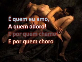 É quem eu amo, A quem adoro! E por quem chamo! E por quem choro
