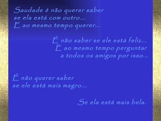 Saudade é não querer saber
se ela está com outro...
E ao mesmo tempo querer...

             É não saber se ele está feliz...
              E ao mesmo tempo perguntar
               a todos os amigos por isso...


É não querer saber
se ele está mais magro...

                      Se ela está mais bela.
 