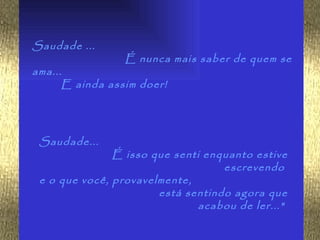 Saudade ...
                 É nunca mais saber de quem se
ama...
      E ainda assim doer!




 Saudade...
               É isso que senti enquanto estive
                                   escrevendo
 e o que você, provavelmente,
                       está sentindo agora que
                              acabou de ler..."
 