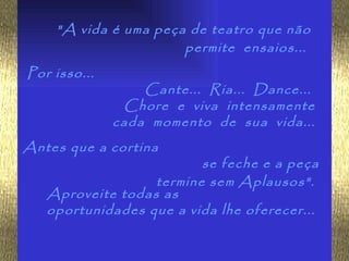 "A vida é uma peça de teatro que não
                      permite ensaios...
Por isso...
                  Cante... Ria... Dance...
               Chore e viva intensamente
              cada momento de sua vida...
Antes que a cortina
                         se feche e a peça
                  termine sem Aplausos".
   Aproveite todas as
   oportunidades que a vida lhe oferecer...
 