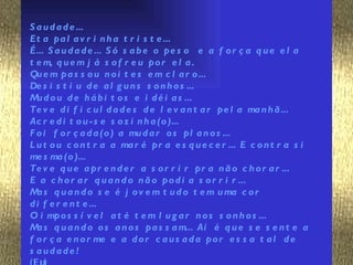 S a u d a d e ...
Et a pa l a v r i n h a t r i s t e ...
É... S a u d a d e ... S ó s a b e o pe s o e a f o r ç a q u e e l a
t e m, q u e m j á s o f r e u po r e l a .
Qu e m pa s s o u n o i t e s e m c l a r o ...
De s i s t i u d e a l g u n s s o n h o s ...
M d o u d e h á b i t o s e i d é i a s ...
  u
Te v e d i f i c u l d a d e s d e l e v a n t a r pe l a ma n h ã ...
Ac r e d i t o u - s e s o z i n h a (o )...
F o i f o r ç a d a (o ) a mu d a r o s pl a n o s ...
L u t o u c o n t r a a ma r é pr a e s q u e c e r ... E c o n t r a s i
me s ma (o )...
Te v e q u e a pr e n d e r a s o r r i r pr a n ã o c h o r a r ...
E a c h o r a r q u a n d o n ã o po d i a s o r r i r ...
M s q u a n d o s e é j o v e m t u d o t e m u ma c o r
  a
d i f e r e n t e ...
O i mpo s s í v e l a t é t e m l u g a r n o s s o n h o s ...
M s q u a n d o o s a n o s pa s s a m... Aí é q u e s e s e n t e a
  a
f o r ç a e n o r me e a d o r c a u s a d a po r e s s a t a l d e
s audade !
 