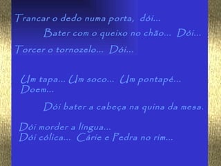 Trancar o dedo numa porta, dói...
       Bater com o queixo no chão... Dói...
Torcer o tornozelo... Dói...


 Um tapa... Um soco... Um pontapé...
 Doem...
      Dói bater a cabeça na quina da mesa.

 Dói morder a língua...
 Dói cólica... Cárie e Pedra no rim...
 