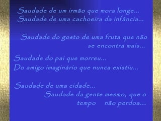 Saudade de um irmão que mora longe...
 Saudade de uma cachoeira da infância...

  Saudade do gosto de uma fruta que não
                     se encontra mais...
Saudade do pai que morreu...
Do amigo imaginário que nunca existiu...

Saudade de uma cidade...
       Saudade da gente mesmo , que o
                  tempo não perdoa ...
 