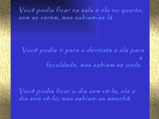 Você podia ficar na sala e ela no quarto,
sem se verem, mas sabiam-se lá.




Você podia ir para o dentista e ela para
                                      a
       faculdade, mas sabiam-se onde.



Você podia ficar o dia sem vê-la, ela o
dia sem vê-lo, mas sabiam-se amanhã.
 