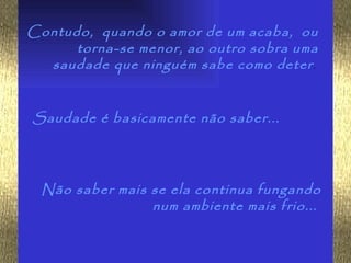 Contudo, quando o amor de um acaba, ou
      torna-se menor, ao outro sobra uma
  saudade que ninguém sabe como deter .


Saudade é basicamente não saber...




  Não saber mais se ela continua fungando
                 num ambiente mais frio...
 