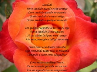 Saudade
 Sinto saudade quando estou contigo
  Levo saudade quando me ausento
    Sentir saudade é o meu castigo
 Sentir saudade a qualquer momento

Em qualquer caminho se tu vais eu sigo
   Tanta saudade já não aguento
 A tua ausência é para mim castigo
Um mau presságio a infligir tormento

  Como curar essa doença estranha
Que combatida tanto mais se entranha
 Cortando a carne como adaga fria?

   Como matar esse desejo insano
 De ter saudade que cabe em um ano
 Em um segundo em tua companhia?
 