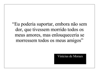 “ Eu poderia suportar, embora não sem dor, que tivessem morrido todos os meus amores, mas enlouqueceria se morressem todos os meus amigos” Vinícius de Moraes 