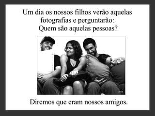 Um dia os nossos filhos verão aquelas  fotografias e perguntarão:  Quem são aquelas pessoas? Diremos que eram nossos amigos . 