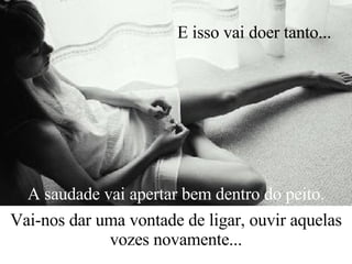 A saudade vai apertar bem dentro do peito. Vai-nos dar uma vontade de ligar, ouvir aquelas vozes novamente... E isso vai doer tanto...   