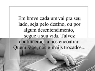 Em breve cada um vai pra seu lado, seja pelo destino, ou por algum desentendimento,  segue a sua vida. Talvez continuemos a nos encontrar. Quem sabe, nos e-mails trocados... 