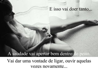 A saudade vai apertar bem dentro do peito. Vai dar uma vontade de ligar, ouvir aquelas vozes novamente... E isso vai doer tanto...   