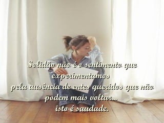 Solidão não é o sentimento que experimentamos  pela ausência de entes queridos que não podem mais voltar...  isto é saudade. 