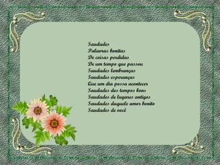 Saudades
Palavras bonitas
De coisas perdidas
De um tempo que passou
Saudades lembranças
Saudades esperanças
Que um dia possa acontecer
Saudades dos tempos bons
Saudades de lugares antigos
Saudades daquele amor bonito
Saudades de você

 