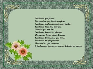 Saudades que ficam
Que consiste, que insiste em ficar
Saudades lembranças, não quer acabar
Saudades daquelas músicas
Ouvidas por nós dois
Saudades dos nossos abraços
Dos nossos beijos cheios de amor
Saudades dos lugares que fomos
Saudades do que falamos
Dos sorrisos que trocamos
E lembranças dos nossos corpos deitados no campo

 