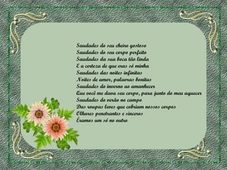 Saudades do seu cheiro gostoso
Saudades do seu corpo perfeito
Saudades da sua boca tão linda
E a certeza de que eras só minha
Saudades das noites infinitas
Noites de amor, palavras bonitas
Saudades do inverno ao amanhecer
Que você me dava seu corpo, para junto do meu aquecer
Saudades do verão no campo
Das roupas leves que cobriam nossos corpos
Olhares penetrantes e sinceros
Éramos um só no outro

 
