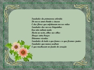 Saudades da primavera colorida
Do nosso amor bonito e sincero
E das flores que enfeitavam nossas vidas
Saudades das nossas briguinhas
Que não valiam nada
Rosto no rosto, olhos nos olhos
Braços entre braços
Dávamos risadas
Saudades de tudo o que fomos e o que fizemos juntos
Saudades que nunca acabam
E que machucam no fundo do coração

 
