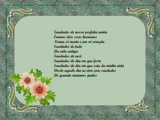 Saudades de nossa perfeita união
Éramos dois seres humanos
Numa só mente e um só coração
Saudades de tudo
Da vida antiga
Saudades de você
Saudades do dia em que foste
Saudades do dia em que saiu da minha vida
Desde aquele dia eu vivo com saudades
De quando vivíamos juntos

 