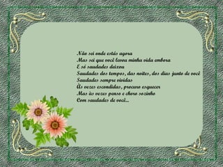 Não sei onde estás agora
Mas sei que você levou minha vida embora
E só saudades deixou
Saudades dos tempos, das noites, dos dias junto de você
Saudades sempre vividas
Às vezes escondidas, procuro esquecer
Mas às vezes penso e choro sozinho
Com saudades de você...

 