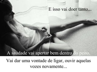 A saudade vai apertar bem dentro do peito.
Vai dar uma vontade de ligar, ouvir aquelas
vozes novamente...
E isso vai doer tanto...
 