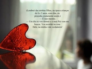 (Lembrei das minhas filhas, na época crianças
de 6 e 2 anos, com elas, eu
procedia exatamente assim.)
— É isso mesmo.
— Um dia eu vou dormir e o meu Pai vem me
buscar. Vou acordar na casa
Dele, na minha vida verdadeira!
 