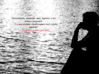 Emocionado, contendo uma lágrima e um
soluço, perguntei:
— E o que saudade significa para você, minha
querida?
— Saudade é o amor que fica!
 