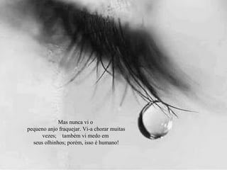 Mas nunca vi o
pequeno anjo fraquejar. Vi-a chorar muitas
vezes; também vi medo em
seus olhinhos; porém, isso é humano!
 