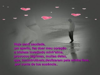 Hoje senti saudade, um aperto, fez doer meu coração  a tristeza invadindo minh'alma, provocou lágrimas, muitas delas, que, incontroláveis,deslizaram pela minha face, por conta de tua ausência.. 